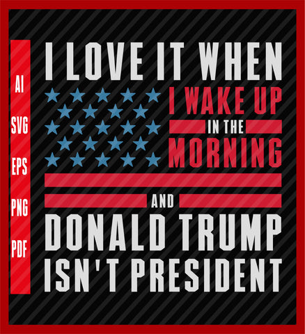 I Love it When I Wake Up in the Morning and Donald Trump isn't President, Democrat Shirt, Anti Trump, Political T-Shirt Design Eps, Ai, Png, Svg and Pdf Printable Files